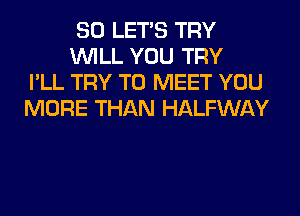 SO LET'S TRY
WILL YOU TRY
I'LL TRY TO MEET YOU
MORE THAN HALFWAY