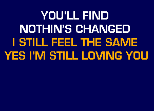 YOU'LL FIND
NOTHIN'S CHANGED
I STILL FEEL THE SAME
YES I'M STILL LOVING YOU