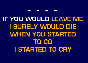 IF YOU WOULD LEAVE ME
I SURELY WOULD DIE
WHEN YOU STARTED

TO GO
I STARTED T0 CRY