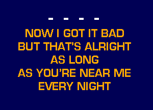 NOW I GOT IT BAD
BUT THATS ALRIGHT
AS LONG
AS YOU'RE NEAR ME
EVERY NIGHT