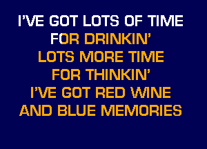 I'VE GOT LOTS OF TIME
FOR DRINKIM
LOTS MORE TIME
FOR THINKIM
I'VE GOT RED WINE
AND BLUE MEMORIES