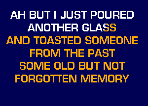 AH BUT I JUST POURED
ANOTHER GLASS
AND TOASTED SOMEONE
FROM THE PAST
SOME OLD BUT NOT
FORGOTTEN MEMORY