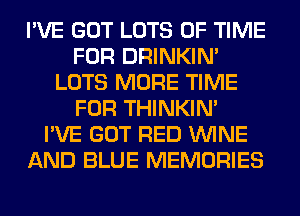 I'VE GOT LOTS OF TIME
FOR DRINKIM
LOTS MORE TIME
FOR THINKIM
I'VE GOT RED WINE
AND BLUE MEMORIES