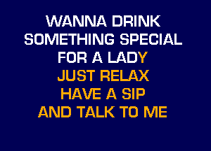 WANNA DRINK
SOMETHING SPECIAL
FOR A LADY
JUST RELAX
HAVE A SIP
AND TALK TO ME