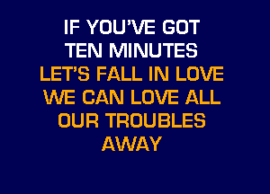 IF YOU'VE GOT
TEN MINUTES
LET'S FALL IN LOVE
WE CAN LOVE ALL
OUR TROUBLES
AWAY