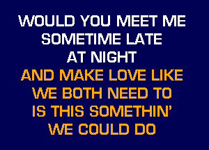 WOULD YOU MEET ME
SOMETIME LATE
AT NIGHT
AND MAKE LOVE LIKE
WE BOTH NEED TO
IS THIS SOMETHIN'
WE COULD DO