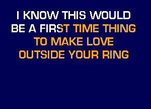 I KNOW THIS WOULD
BE A FIRST TIME THING
TO MAKE LOVE
OUTSIDE YOUR RING