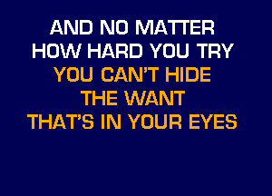 AND NO MATTER
HOW HARD YOU TRY
YOU CANT HIDE
THE WANT
THATS IN YOUR EYES