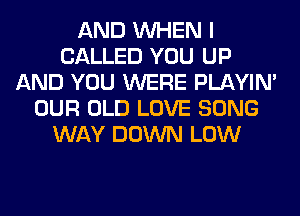 AND WHEN I
CALLED YOU UP
AND YOU WERE PLAYIN'
OUR OLD LOVE SONG
WAY DOWN LOW