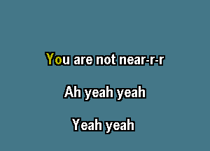 You are not near-r-r

Ah yeah yeah

Yeah yeah