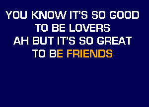 YOU KNOW ITS SO GOOD
TO BE LOVERS
AH BUT ITS 80 GREAT
TO BE FRIENDS