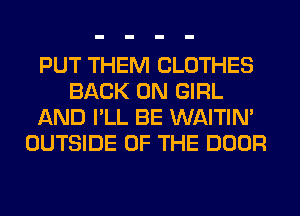 PUT THEM CLOTHES
BACK ON GIRL
AND I'LL BE WAITIN'
OUTSIDE OF THE DOOR