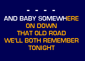 AND BABY SOMEINHERE
0N DOWN
THAT OLD ROAD
WE'LL BOTH REMEMBER
TONIGHT