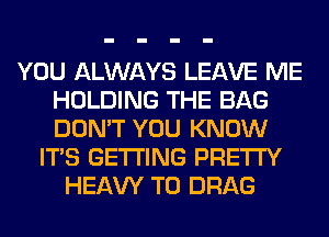 YOU ALWAYS LEAVE ME
HOLDING THE BAG
DON'T YOU KNOW

ITS GETTING PRETTY
HEAW T0 DRAG