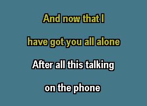 And now that l

have got you all alone

After all this talking

on the phone