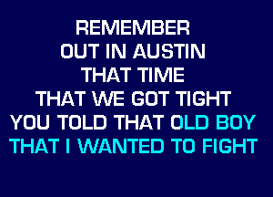 REMEMBER
OUT IN AUSTIN
THAT TIME
THAT WE GOT TIGHT
YOU TOLD THAT OLD BOY
THAT I WANTED TO FIGHT