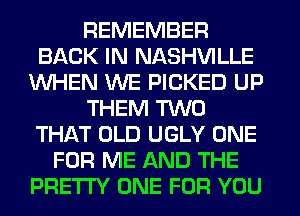 REMEMBER
BACK IN NASHVILLE
WHEN WE PICKED UP
THEM TWO
THAT OLD UGLY ONE
FOR ME AND THE
PRETTY ONE FOR YOU