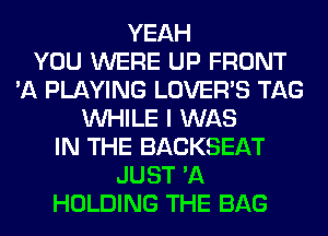 YEAH
YOU WERE UP FRONT
'A PLAYING LOVER'S TAG
WHILE I WAS
IN THE BACKSEAT
JUST 'A
HOLDING THE BAG