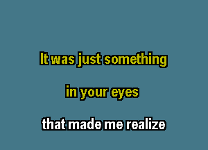 It was just something

in your eyes

that made me realize