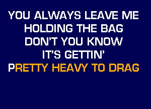 YOU ALWAYS LEAVE ME
HOLDING THE BAG
DON'T YOU KNOW

ITS GETI'IM

PRETTY HEAW T0 DRAG
