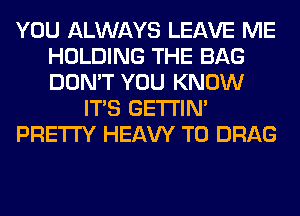 YOU ALWAYS LEAVE ME
HOLDING THE BAG
DON'T YOU KNOW

ITS GETI'IM

PRETTY HEAW T0 DRAG