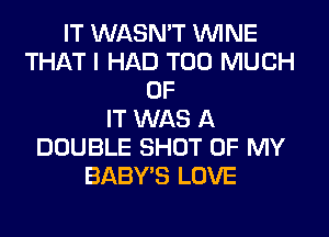 IT WASN'T WINE
THAT I HAD TOO MUCH
OF
IT WAS A
DOUBLE SHOT OF MY
BABY'S LOVE