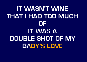 IT WASN'T WINE
THAT I HAD TOO MUCH
OF
IT WAS A
DOUBLE SHOT OF MY
BABY'S LOVE