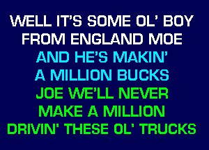 WELL ITS SOME OL' BUY
FROM ENGLAND MOE
AND HE'S MAKIM
A MILLION BUCKS
JOE WE'LL NEVER

MAKE A MILLION
DRIVIN' THESE OL' TRUCKS