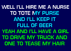 WELL I'LL HIRE ME A NURSE
T0 TOTE MY PURSE
AND I'LL KEEP IT

FULL OF BEER
YEAH AND I'LL HAVE A GIRL

TO DRIVE MY TRUCK AND
ONE TO TEASE MY HAIR