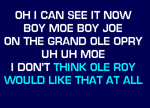 OH I CAN SEE IT NOW
BOY MOE BOY JOE
ON THE GRAND OLE OPRY
UH UH MOE
I DON'T THINK OLE ROY
WOULD LIKE THAT AT ALL