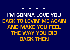 PM GONNA LOVE YOU
BACK TO LOVIN' ME AGAIN

AND MAKE YOU FEEL
THE WAY YOU DID
BACK THEN