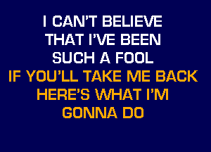 I CAN'T BELIEVE
THAT I'VE BEEN
SUCH A FOOL
IF YOU'LL TAKE ME BACK
HERES WHAT I'M
GONNA DO