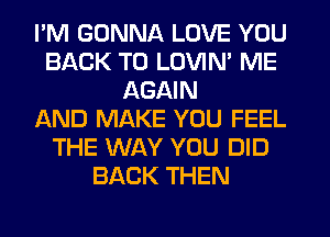 I'M GONNA LOVE YOU
BACK TO LOVIN' ME
AGAIN
AND MAKE YOU FEEL
THE WAY YOU DID
BACK THEN