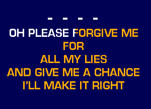 0H PLEASE FORGIVE ME
FOR
ALL MY LIES
AND GIVE ME A CHANCE
I'LL MAKE IT RIGHT