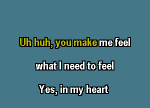 Uh huh, you make me feel

what I need to feel

Yes, in my heart