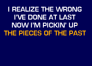 I REALIZE THE WRONG
I'VE DONE AT LAST
NOW I'M PICKIM UP
THE PIECES OF THE PAST