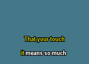 That your touch

it means so much