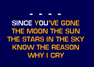SINCE YOU'VE GONE
THE MOON THE SUN
THE STARS IN THE SKY
KNOW THE REASON
WHY I CRY