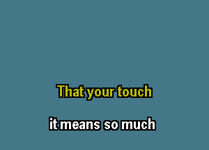 That your touch

it means so much