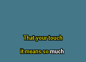 That your touch

it means so much