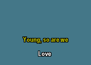 Young, so are we

Love