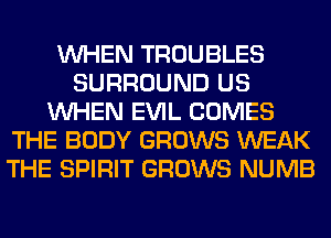 WHEN TROUBLES
SURROUND US
WHEN EVIL COMES
THE BODY GROWS WEAK
THE SPIRIT GROWS NUMB