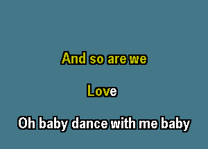 And so are we

Love

Oh baby dance with me baby