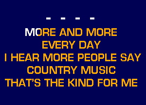 MORE AND MORE
EVERY DAY
I HEAR MORE PEOPLE SAY
COUNTRY MUSIC
THAT'S THE KIND FOR ME