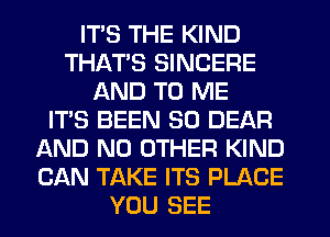 ITS THE KIND
THATS SINCERE
AND TO ME
IT'S BEEN SO DEAR
AND NO OTHER KIND
CAN TAKE ITS PLACE
YOU SEE