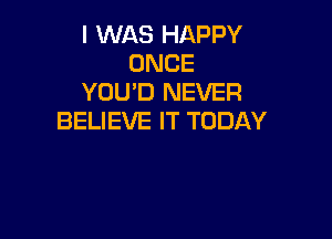 I WAS HAPPY
ONCE
YOU'D NEVER

BELIEVE IT TODAY