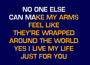 NO ONE ELSE
CAN MAKE MY ARMS
FEEL LIKE
THEY'RE WRAPPED
AROUND THE WORLD
YES I LIVE MY LIFE
JUST FOR YOU