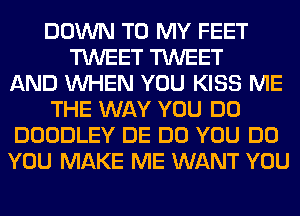 DOWN TO MY FEET
TWEET TWEET
AND WHEN YOU KISS ME
THE WAY YOU DO
DOODLEY DE DO YOU DO
YOU MAKE ME WANT YOU