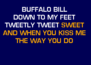 BUFFALO BILL
DOWN TO MY FEET
TWEETLY TWEET SWEET
AND WHEN YOU KISS ME
THE WAY YOU DO