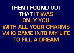 THEN I FOUND OUT
THAT IT WAS
ONLY YOU
WITH ALL YOUR CHARMS
WHO CAME INTO MY LIFE
TO FILL A DREAM